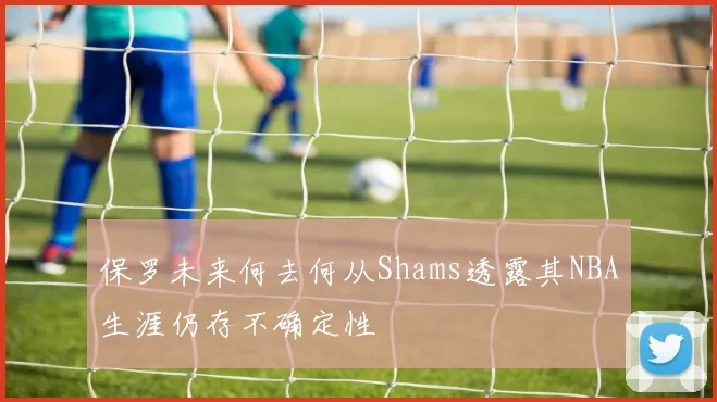 保罗未来何去何从Shams透露其NBA生涯仍存不确定性