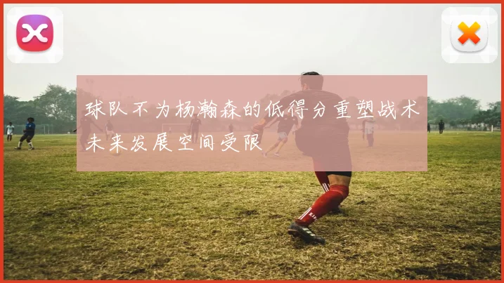 球队不为杨瀚森的低得分重塑战术未来发展空间受限