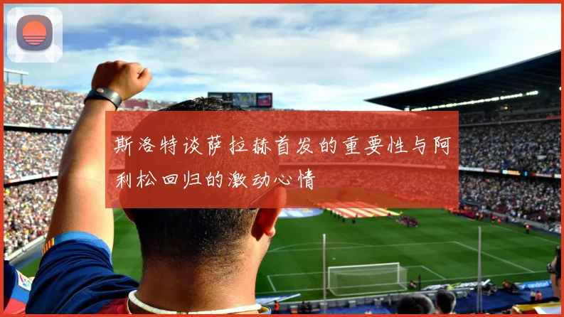 斯洛特谈萨拉赫首发的重要性与阿利松回归的激动心情