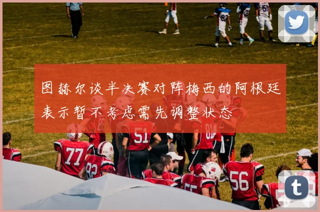 图赫尔谈半决赛对阵梅西的阿根廷表示暂不考虑需先调整状态