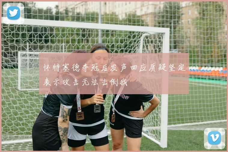 怀特塞德夺冠后发声回应质疑坚定表示攻击无法击倒我