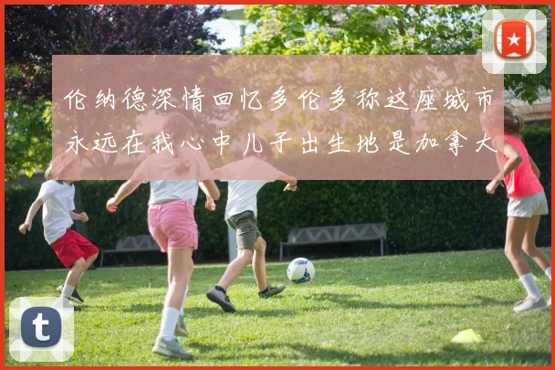 伦纳德深情回忆多伦多称这座城市永远在我心中儿子出生地是加拿大
