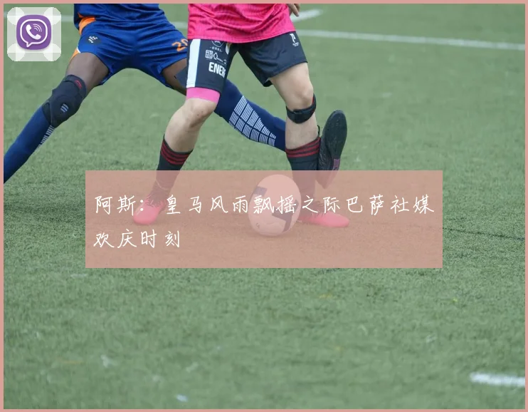 阿斯：皇马风雨飘摇之际巴萨社媒欢庆时刻