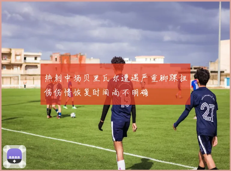 热刺中场贝里瓦尔遭遇严重脚踝扭伤伤情恢复时间尚不明确