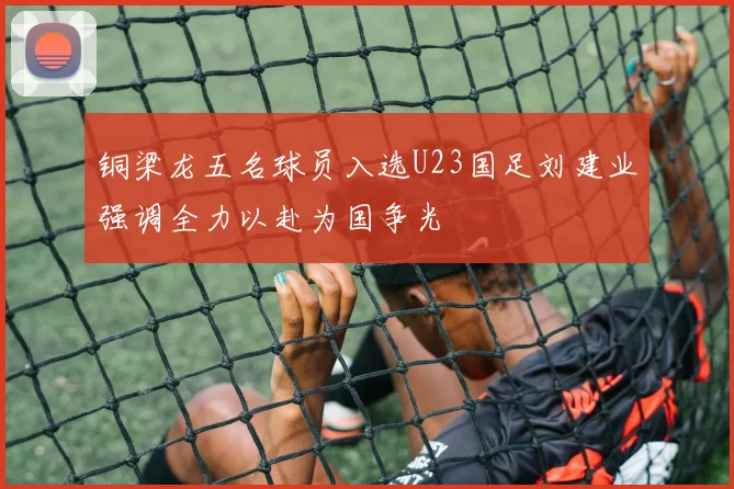 铜梁龙五名球员入选U23国足刘建业强调全力以赴为国争光