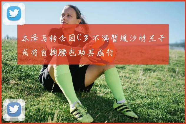 本泽马转会因C罗不满暂缓沙特王子或将自掏腰包助其成行