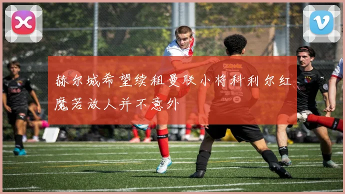 赫尔城希望续租曼联小将科利尔红魔若放人并不意外