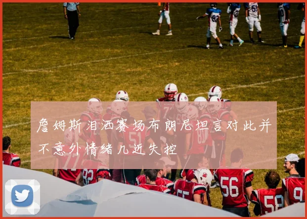 詹姆斯泪洒赛场布朗尼坦言对此并不意外情绪几近失控