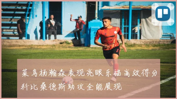 菜鸟杨瀚森表现亮眼乐福高效得分科比桑德斯助攻全能展现