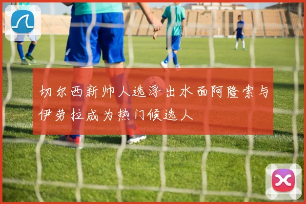 切尔西新帅人选浮出水面阿隆索与伊劳拉成为热门候选人