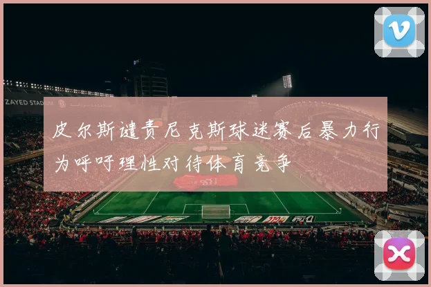 皮尔斯谴责尼克斯球迷赛后暴力行为呼吁理性对待体育竞争