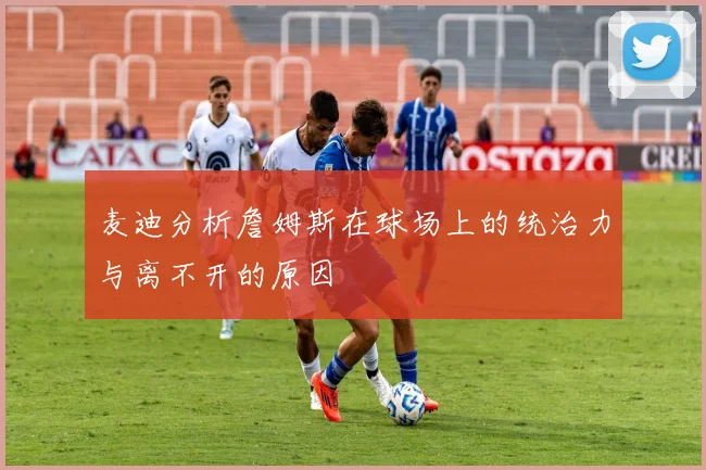 麦迪分析詹姆斯在球场上的统治力与离不开的原因