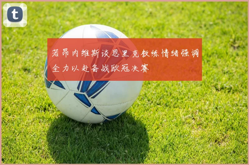 若昂内维斯谈恩里克教练情绪强调全力以赴备战欧冠决赛