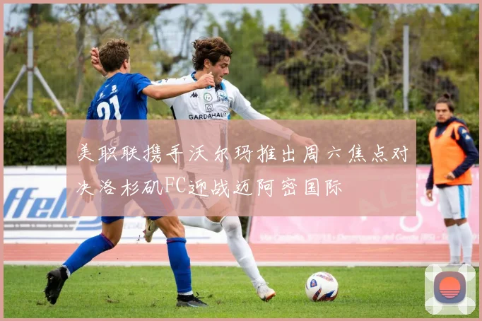 美职联携手沃尔玛推出周六焦点对决洛杉矶FC迎战迈阿密国际