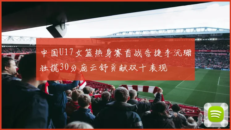 中国U17女篮热身赛首战告捷李沅珊独揽30分庞云舒贡献双十表现