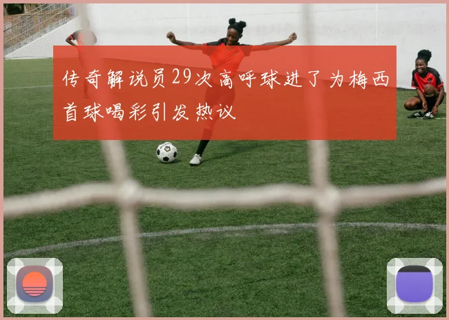 传奇解说员29次高呼球进了为梅西首球喝彩引发热议
