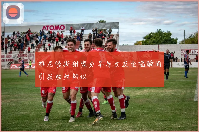 维尼修斯甜蜜分享与女友合唱瞬间引发粉丝热议