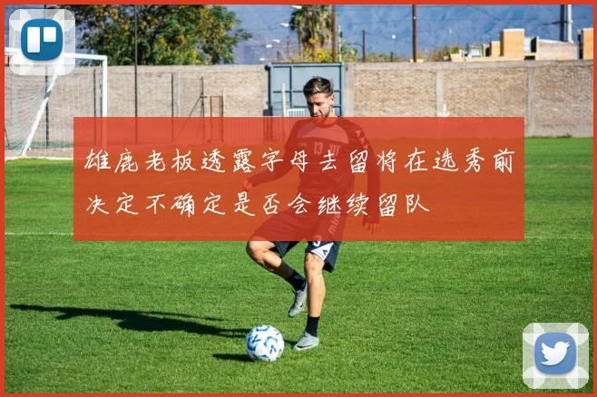 雄鹿老板透露字母去留将在选秀前决定不确定是否会继续留队
