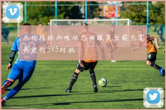 杰伦格林加练状态回暖复出前无需再进行5V5对抗