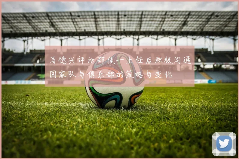 马德兴评论邵佳一上任后积极沟通国家队与俱乐部的策略与变化
