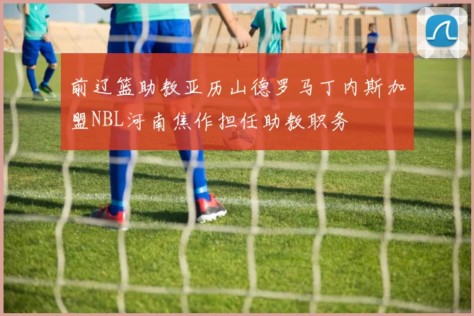 前辽篮助教亚历山德罗马丁内斯加盟NBL河南焦作担任助教职务
